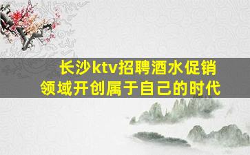 长沙ktv招聘酒水促销领域开创属于自己的时代